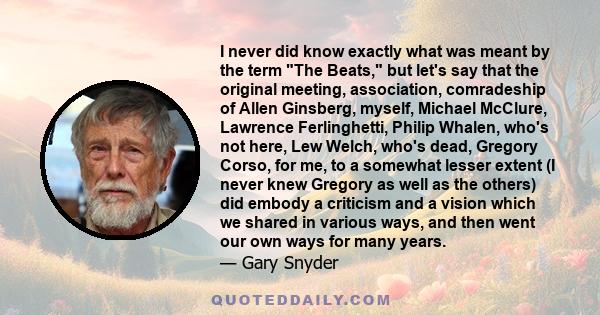 I never did know exactly what was meant by the term The Beats, but let's say that the original meeting, association, comradeship of Allen Ginsberg, myself, Michael McClure, Lawrence Ferlinghetti, Philip Whalen, who's