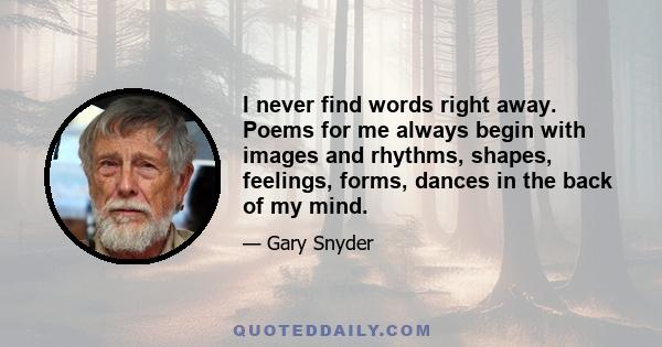 I never find words right away. Poems for me always begin with images and rhythms, shapes, feelings, forms, dances in the back of my mind.