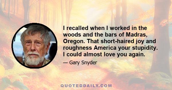 I recalled when I worked in the woods and the bars of Madras, Oregon. That short-haired joy and roughness America your stupidity. I could almost love you again.