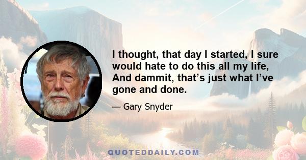 I thought, that day I started, I sure would hate to do this all my life, And dammit, that’s just what I’ve gone and done.