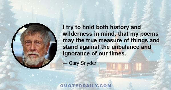 I try to hold both history and wilderness in mind, that my poems may the true measure of things and stand against the unbalance and ignorance of our times.