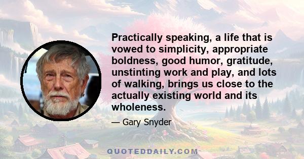 Practically speaking, a life that is vowed to simplicity, appropriate boldness, good humor, gratitude, unstinting work and play, and lots of walking, brings us close to the actually existing world and its wholeness.