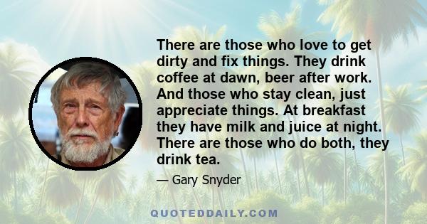 There are those who love to get dirty and fix things. They drink coffee at dawn, beer after work. And those who stay clean, just appreciate things. At breakfast they have milk and juice at night. There are those who do