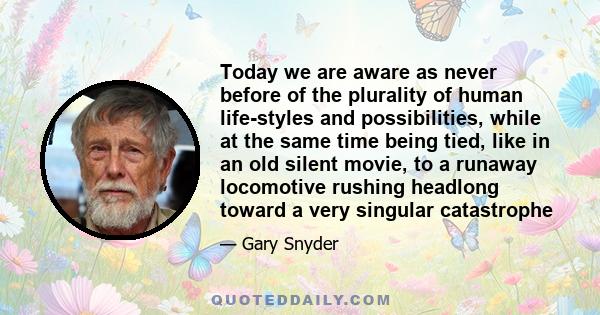 Today we are aware as never before of the plurality of human life-styles and possibilities, while at the same time being tied, like in an old silent movie, to a runaway locomotive rushing headlong toward a very singular 