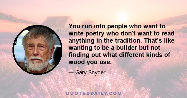 You run into people who want to write poetry who don't want to read anything in the tradition. That's like wanting to be a builder but not finding out what different kinds of wood you use.