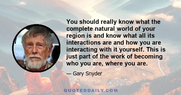 You should really know what the complete natural world of your region is and know what all its interactions are and how you are interacting with it yourself. This is just part of the work of becoming who you are, where