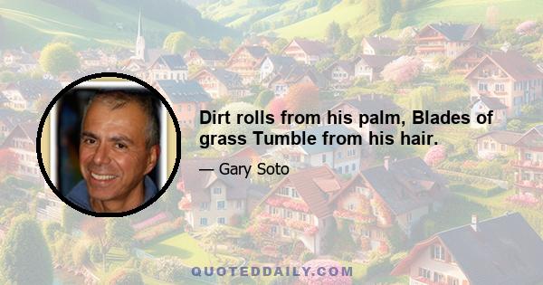 Dirt rolls from his palm, Blades of grass Tumble from his hair.