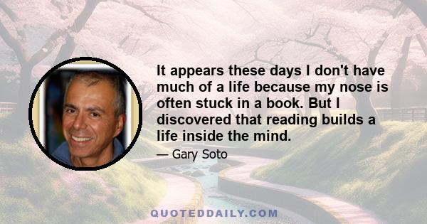 It appears these days I don't have much of a life because my nose is often stuck in a book. But I discovered that reading builds a life inside the mind.