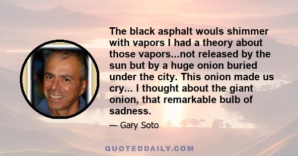 The black asphalt wouls shimmer with vapors I had a theory about those vapors...not released by the sun but by a huge onion buried under the city. This onion made us cry... I thought about the giant onion, that