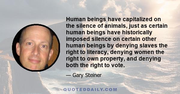 Human beings have capitalized on the silence of animals, just as certain human beings have historically imposed silence on certain other human beings by denying slaves the right to literacy, denying women the right to