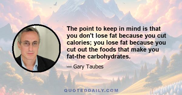 The point to keep in mind is that you don't lose fat because you cut calories; you lose fat because you cut out the foods that make you fat-the carbohydrates.