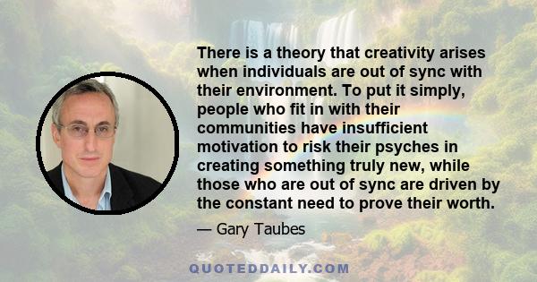 There is a theory that creativity arises when individuals are out of sync with their environment. To put it simply, people who fit in with their communities have insufficient motivation to risk their psyches in creating 