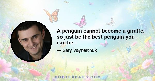 A penguin cannot become a giraffe, so just be the best penguin you can be.