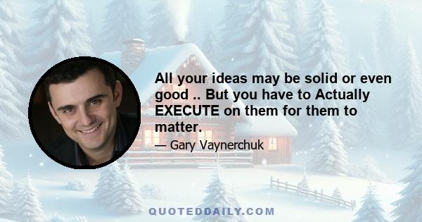 All your ideas may be solid or even good .. But you have to Actually EXECUTE on them for them to matter.