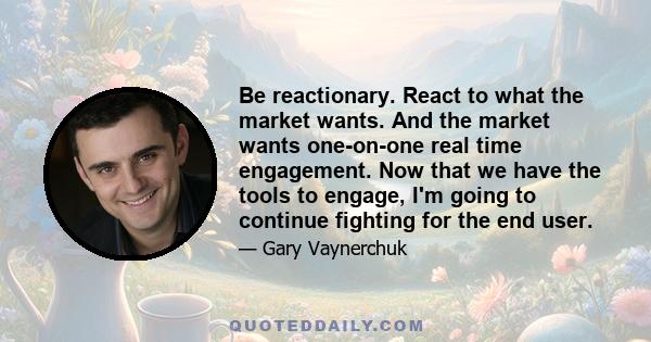 Be reactionary. React to what the market wants. And the market wants one-on-one real time engagement. Now that we have the tools to engage, I'm going to continue fighting for the end user.