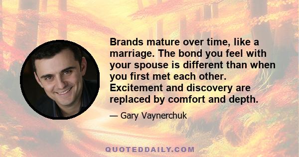 Brands mature over time, like a marriage. The bond you feel with your spouse is different than when you first met each other. Excitement and discovery are replaced by comfort and depth.