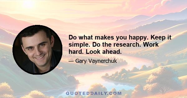 Do what makes you happy. Keep it simple. Do the research. Work hard. Look ahead.