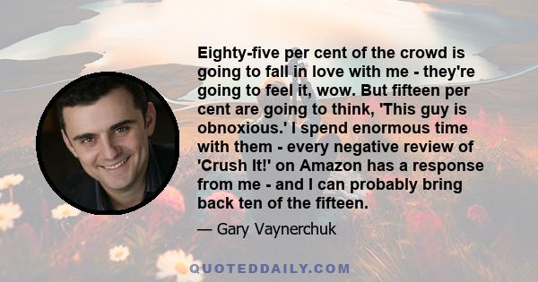 Eighty-five per cent of the crowd is going to fall in love with me - they're going to feel it, wow. But fifteen per cent are going to think, 'This guy is obnoxious.' I spend enormous time with them - every negative