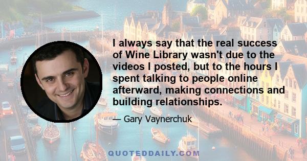 I always say that the real success of Wine Library wasn't due to the videos I posted, but to the hours I spent talking to people online afterward, making connections and building relationships.