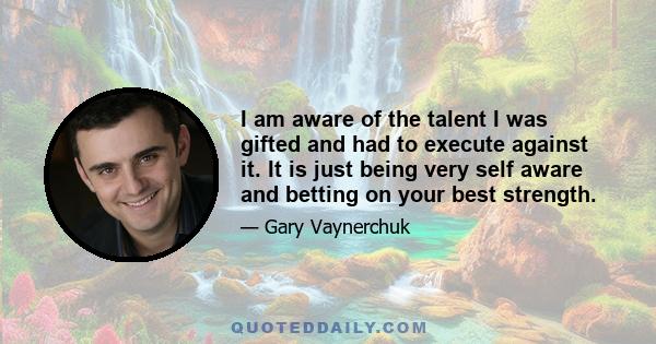 I am aware of the talent I was gifted and had to execute against it. It is just being very self aware and betting on your best strength.