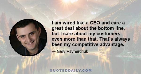 I am wired like a CEO and care a great deal about the bottom line, but I care about my customers even more than that. That's always been my competitive advantage.