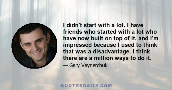 I didn't start with a lot. I have friends who started with a lot who have now built on top of it, and I'm impressed because I used to think that was a disadvantage. I think there are a million ways to do it.