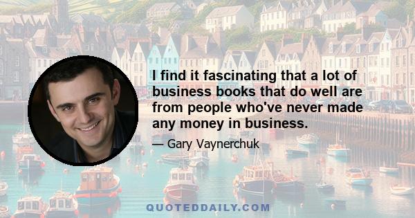 I find it fascinating that a lot of business books that do well are from people who've never made any money in business.