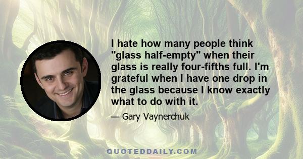 I hate how many people think glass half-empty when their glass is really four-fifths full. I'm grateful when I have one drop in the glass because I know exactly what to do with it.