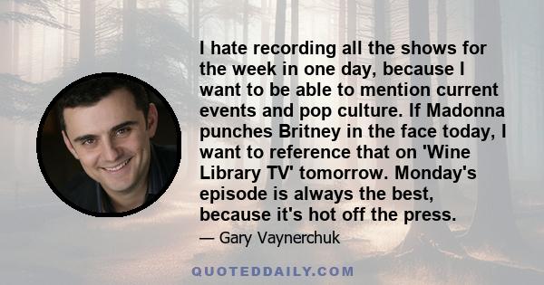 I hate recording all the shows for the week in one day, because I want to be able to mention current events and pop culture. If Madonna punches Britney in the face today, I want to reference that on 'Wine Library TV'