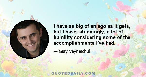 I have as big of an ego as it gets, but I have, stunningly, a lot of humility considering some of the accomplishments I've had.