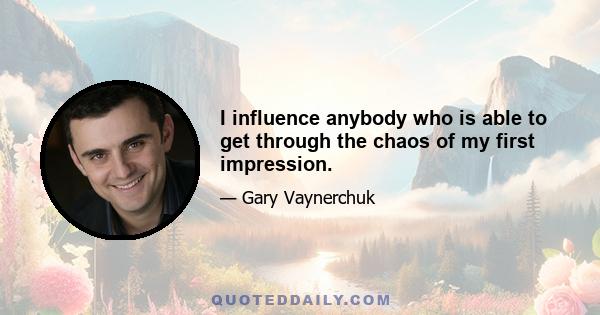 I influence anybody who is able to get through the chaos of my first impression.