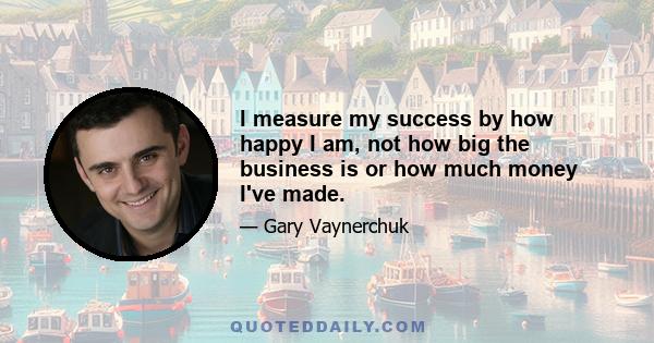 I measure my success by how happy I am, not how big the business is or how much money I've made.