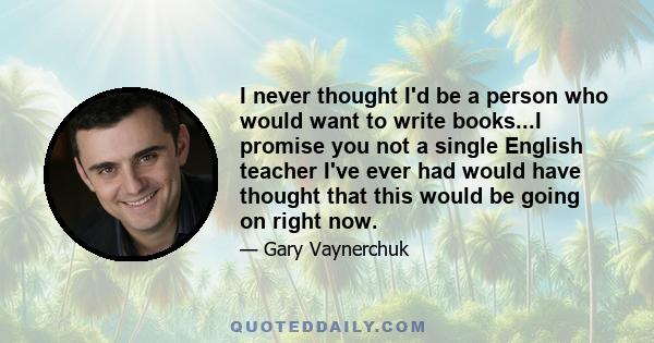 I never thought I'd be a person who would want to write books...I promise you not a single English teacher I've ever had would have thought that this would be going on right now.