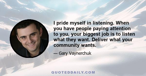 I pride myself in listening. When you have people paying attention to you, your biggest job is to listen what they want. Deliver what your community wants.