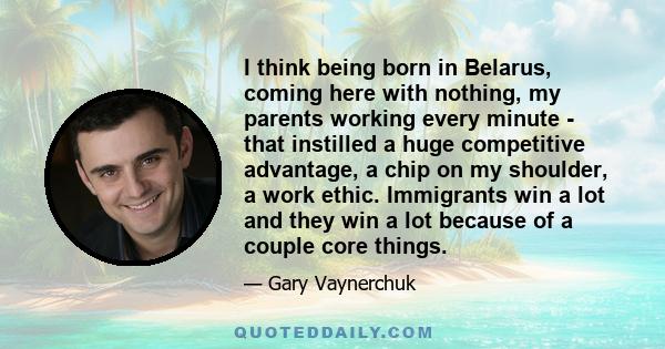 I think being born in Belarus, coming here with nothing, my parents working every minute - that instilled a huge competitive advantage, a chip on my shoulder, a work ethic. Immigrants win a lot and they win a lot