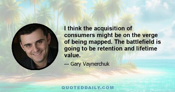 I think the acquisition of consumers might be on the verge of being mapped. The battlefield is going to be retention and lifetime value.