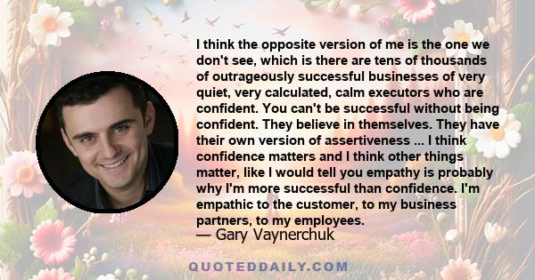 I think the opposite version of me is the one we don't see, which is there are tens of thousands of outrageously successful businesses of very quiet, very calculated, calm executors who are confident. You can't be