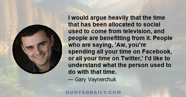 I would argue heavily that the time that has been allocated to social used to come from television, and people are benefitting from it. People who are saying, 'Aw, you're spending all your time on Facebook, or all your