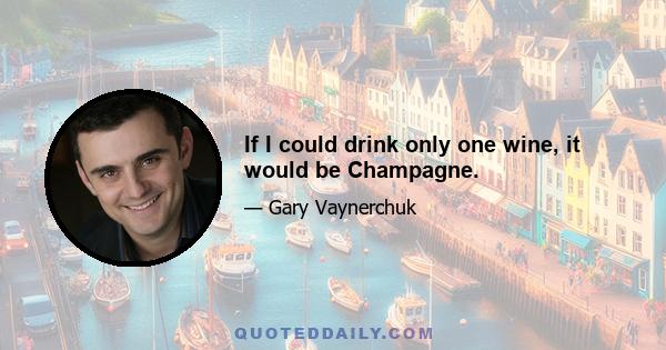 If I could drink only one wine, it would be Champagne.