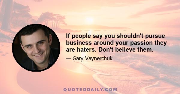 If people say you shouldn't pursue business around your passion they are haters. Don't believe them.