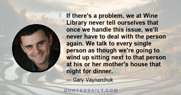 If there's a problem, we at Wine Library never tell ourselves that once we handle this issue, we'll never have to deal with the person again. We talk to every single person as though we're going to wind up sitting next