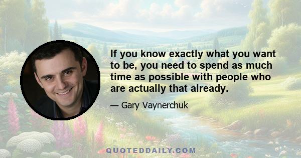 If you know exactly what you want to be, you need to spend as much time as possible with people who are actually that already.