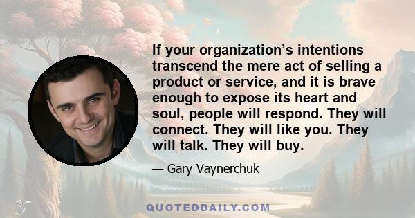 If your organization’s intentions transcend the mere act of selling a product or service, and it is brave enough to expose its heart and soul, people will respond. They will connect. They will like you. They will talk.