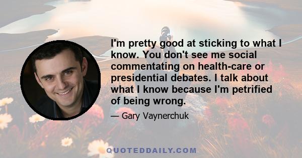 I'm pretty good at sticking to what I know. You don't see me social commentating on health-care or presidential debates. I talk about what I know because I'm petrified of being wrong.