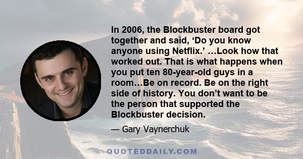 In 2006, the Blockbuster board got together and said, ‘Do you know anyone using Netflix.’ …Look how that worked out. That is what happens when you put ten 80-year-old guys in a room…Be on record. Be on the right side of 