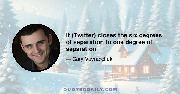 It (Twitter) closes the six degrees of separation to one degree of separation