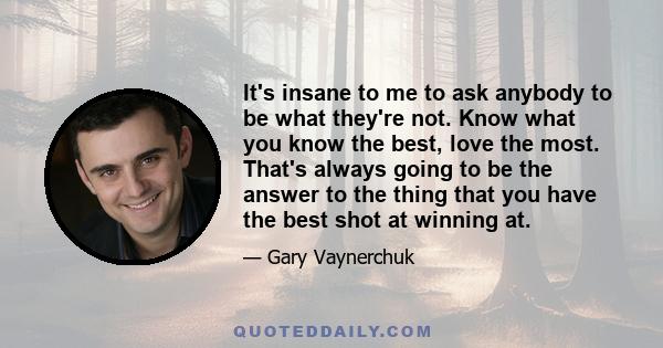 It's insane to me to ask anybody to be what they're not. Know what you know the best, love the most. That's always going to be the answer to the thing that you have the best shot at winning at.