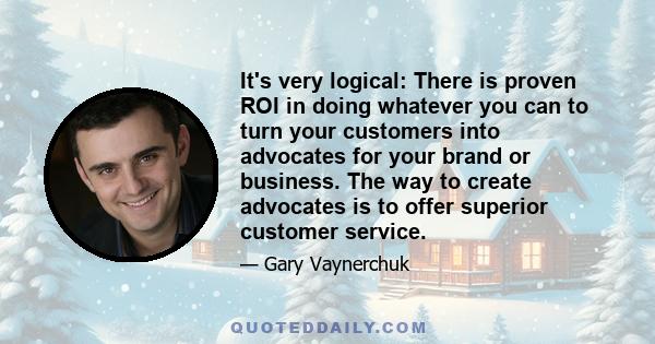 It's very logical: There is proven ROI in doing whatever you can to turn your customers into advocates for your brand or business. The way to create advocates is to offer superior customer service.