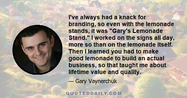 I've always had a knack for branding, so even with the lemonade stands, it was Gary's Lemonade Stand. I worked on the signs all day, more so than on the lemonade itself. Then I learned you had to make good lemonade to