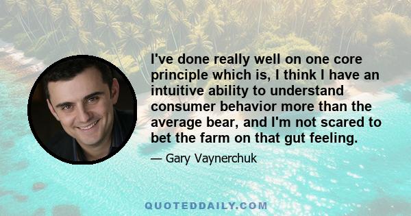 I've done really well on one core principle which is, I think I have an intuitive ability to understand consumer behavior more than the average bear, and I'm not scared to bet the farm on that gut feeling.